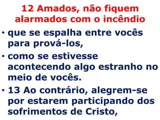 12 Amados, não fiquem
  alarmados com o incêndio
• que se espalha entre vocês
  para prová-los,
• como se estivesse
  acontecendo algo estranho no
  meio de vocês.
• 13 Ao contrário, alegrem-se
  por estarem participando dos
  sofrimentos de Cristo,
 