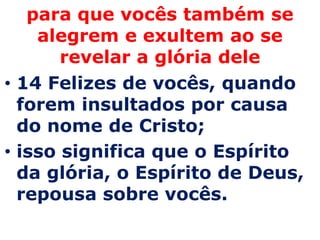 para que vocês também se
    alegrem e exultem ao se
       revelar a glória dele
• 14 Felizes de vocês, quando
  forem insultados por causa
  do nome de Cristo;
• isso significa que o Espírito
  da glória, o Espírito de Deus,
  repousa sobre vocês.
 
