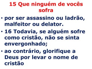 15 Que ninguém de vocês
            sofra
• por ser assassino ou ladrão,
  malfeitor ou delator.
• 16 Todavia, se alguém sofre
  como cristão, não se sinta
  envergonhado;
• ao contrário, glorifique a
  Deus por levar o nome de
  cristão
 