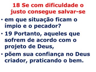 18 Se com dificuldade o
    justo consegue salvar-se
• em que situação ficam o
  ímpio e o pecador?
• 19 Portanto, aqueles que
  sofrem de acordo com o
  projeto de Deus,
• põem sua confiança no Deus
  criador, praticando o bem.
 