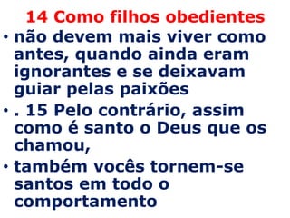 14 Como filhos obedientes
• não devem mais viver como
  antes, quando ainda eram
  ignorantes e se deixavam
  guiar pelas paixões
• . 15 Pelo contrário, assim
  como é santo o Deus que os
  chamou,
• também vocês tornem-se
  santos em todo o
  comportamento
 