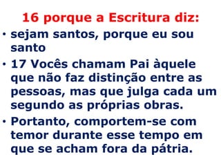 16 porque a Escritura diz:
• sejam santos, porque eu sou
  santo
• 17 Vocês chamam Pai àquele
  que não faz distinção entre as
  pessoas, mas que julga cada um
  segundo as próprias obras.
• Portanto, comportem-se com
  temor durante esse tempo em
  que se acham fora da pátria.
 