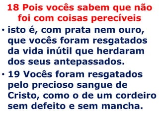 18 Pois vocês sabem que não
    foi com coisas perecíveis
• isto é, com prata nem ouro,
  que vocês foram resgatados
  da vida inútil que herdaram
  dos seus antepassados.
• 19 Vocês foram resgatados
  pelo precioso sangue de
  Cristo, como o de um cordeiro
  sem defeito e sem mancha.
 