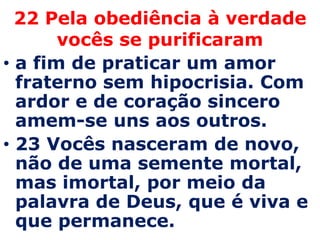 22 Pela obediência à verdade
       vocês se purificaram
• a fim de praticar um amor
  fraterno sem hipocrisia. Com
  ardor e de coração sincero
  amem-se uns aos outros.
• 23 Vocês nasceram de novo,
  não de uma semente mortal,
  mas imortal, por meio da
  palavra de Deus, que é viva e
  que permanece.
 