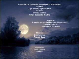 Transcrito parcialmente, e com ligeiras adaptações, 
do texto: 
Seja natural; seja natureza 
do livro 
Brilhe a sua luz! 
Autor: Sebastião Bicalho 
Imagens: 
Photoforum.ru, Os Mais.com, Ultrad.com.br, 
Fotoplatforma.pl, 
e recebidas por e-mail 
Música: 
Greensleeves 
Francis Goya 
Formatação: 
Eliana Crivellari 
8/9/2014 
 