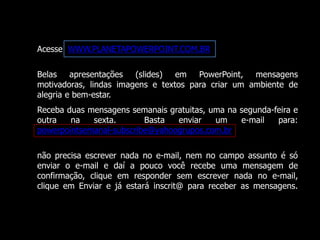 Acesse WWW.PLANETAPOWERPOINT.COM.BR 
Belas apresentações (slides) em PowerPoint, mensagens 
motivadoras, lindas imagens e textos para criar um ambiente de 
alegria e bem-estar. 
Receba duas mensagens semanais gratuitas, uma na segunda-feira e 
outra na sexta. Basta enviar um e-mail para: 
powerpointsemanal-subscribe@yahoogrupos.com.br 
não precisa escrever nada no e-mail, nem no campo assunto é só 
enviar o e-mail e daí a pouco você recebe uma mensagem de 
confirmação, clique em responder sem escrever nada no e-mail, 
clique em Enviar e já estará inscrit@ para receber as mensagens. 
