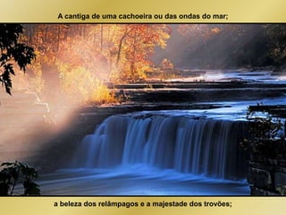 A cantiga de uma cachoeira ou das ondas do mar; 
a beleza dos relâmpagos e a majestade dos trovões; 
 