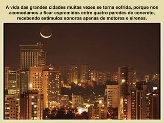 A vida das grandes cidades muitas vezes se torna sofrida, porque nos 
acomodamos a ficar espremidos entre quatro paredes de concreto, 
recebendo estímulos sonoros apenas de motores e sirenes. 
 