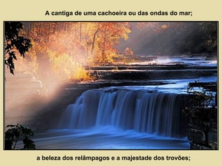 A cantiga de uma cachoeira ou das ondas do mar; 
a beleza dos relâmpagos e a majestade dos trovões; 
 