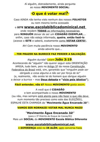 Aí alguém, distraidamente, ainda pergunta
               ao nosso MOVIMENTO SOCIAL:

                “O   que é votar mal?”
  Caso AINDA não tenha visto nenhum dos nossos FOLHETOS
               ou nem mesmo tenha acessado
  o SITE www.escolabiblicadominical.net
       onde residem TODAS as informações necessárias
  para NINGUÉM deixar de ser um CIDADÃO EXEMPLAR,...
   enfim, caso não esteja informado, queira, então fazê-lo
 (acesse o SITE e saberá, exatamente como VOTAR CERTO).

         Ah! Com muita paciência nosso MOVIMENTO
                    ainda adverte que...

  ...TER PRAZER NA BURRICE FAZ PERDER A SALVAÇÃO.

              Alguém duvida? Leiam João 3:19.
 Acontecendo de “alguém” não querer seguir esta ORIENTAÇÃO
   AMIGA, tudo bem, pois no Artigo 5º da nossa Constituição
Federativa do Brasil está, sim, garantido que “ninguém pode ser
        obrigado a coisa alguma a não ser por força de lei”
  (e, realmente, não existe lei do homem que obrigue alguém
a deixar a burrice – mas Deus detesta o “vício pela idiotice”).

   Fácil entender, não é? Nosso MOVIMENTO gosta assim.

                    A você que é CIDADÃO
           e tem acompanhado o nosso MOVIMENTO
 (ou não, mas sempre está atento para não fazer o que não deve
      num momento tão precioso como este das ELEIÇÕES),
ESPALHE ESTA CHAMADA do “Movimento Água Encanada Já!”:

     VAMOS SER NORMAIS! VOTAR MAL NUNCA MAIS!

           “Movimento Água Encanada Já!”
             (para o 3º Distrito de Duque de Caxias/RJ)
 Mais um SOCIAL do MOVIMENTO Escola Bíblica Diferente

           www.escolabiblicadominical.net
     A DIFERENÇA está no IR ALÉM, sem conversa fiada
 