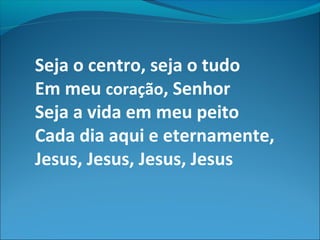 Seja o centro, seja o tudo
Em meu coração, Senhor
Seja a vida em meu peito
Cada dia aqui e eternamente,
Jesus, Jesus, Jesus, Jesus
 