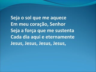 Seja o sol que me aquece
Em meu coração, Senhor
Seja a força que me sustenta
Cada dia aqui e eternamente
Jesus, Jesus, Jesus, Jesus,
 