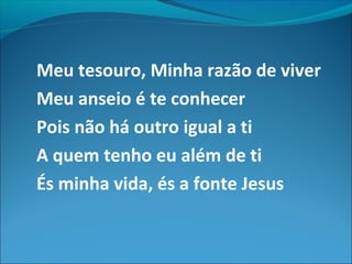 Meu tesouro, Minha razão de viver
Meu anseio é te conhecer
Pois não há outro igual a ti
A quem tenho eu além de ti
És minha vida, és a fonte Jesus
 