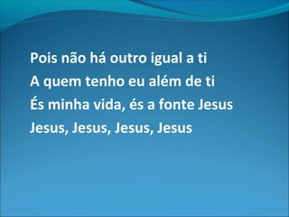 Pois não há outro igual a ti
A quem tenho eu além de ti
És minha vida, és a fonte Jesus
Jesus, Jesus, Jesus, Jesus
 