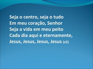 Seja o centro, seja o tudo
Em meu coração, Senhor
Seja a vida em meu peito
Cada dia aqui e eternamente,
Jesus, Jesus, Jesus, Jesus (x2)
 