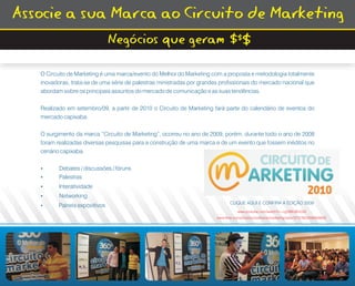 Associe a sua Marca ao Circuito de Marketing
                             Negócios que geram $$$

   O Circuito de Marketing é uma marca/evento do Melhor do Marketing com a proposta e metodologia totalmente
   inovadoras, trata-se de uma série de palestras ministradas por grandes profissionais do mercado nacional que
   abordam sobre os principais assuntos do mercado de comunicação e as suas tendências.

   Realizado em setembro/09, a partir de 2010 o Circuito de Marketing fará parte do calendário de eventos do
   mercado capixaba.

   O surgimento da marca “Circuito de Marketing”, ocorreu no ano de 2009, porém, durante todo o ano de 2008
   foram realizadas diversas pesquisas para a construção de uma marca e de um evento que fossem inéditos no
   cenário capixaba.

   ?Debates / discussões / fóruns
   ?Palestras
   ?Interatividade
   ?Networking
                                                                               CLIQUE AQUI E CONFIRA A EDIÇÃO 2009
   ?Paineis expositivos
                                                                                   www.youtube.com/watch?v=cgOBErWnQ30
                                                                        www.flickr.com/photos/omelhordomarketing/sets/72157622269260602/
 
