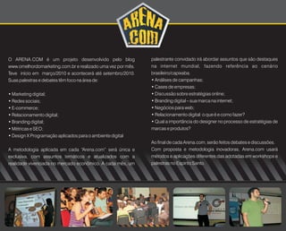 O ARENA.COM é um projeto desenvolvido pelo blog              palestrante convidado irá abordar assuntos que são destaques
www.omelhordomarketing.com.br e realizado uma vez por mês.   na internet mundial, fazendo referência ao cenário
Teve início em março/2010 e acontecerá até setembro/2010.    brasileiro/capixaba.
Suas palestras e debates têm foco na área de:                • Análises de campanhas;
                                                             • Cases de empresas;
• Marketing digital;                                         • Discussão sobre estratégias online;
• Redes sociais;                                             • Branding digital – sua marca na internet;
• E-commerce;                                                • Negócios para web;
• Relacionamento digital;                                    • Relacionamento digital: o que é e como fazer?
• Branding digital;                                          • Qual a importância do designer no processo de estratégias de
• Métricas e SEO;                                            marcas e produtos?
• Design X Programação aplicados para o ambiente digital
                                                             Ao final de cada Arena.com, serão feitos debates e discussões.
A metodologia aplicada em cada “Arena.com” será única e      Com proposta e metodologia inovadoras, Arena.com usará
exclusiva, com assuntos temáticos e atualizados com a        métodos e aplicações diferentes das adotadas em workshops e
realidade vivenciada no mercado econômico. A cada mês, um    palestras no Espírito Santo.
 