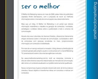 ser o melhor




                                                                                omelhordomarketing
O Melhor do Marketing nasceu em maio de 2009, pelas mãos do publicitário
capixaba André Damasceno, com a proposta de reunir as melhores
informações sobre o mercado de comunicação e seu desenvolvimento.


Mais que um blog, O Melhor do Marketing é um portal que oferece
informação instantânea e trabalha na geração de conteúdos, novidades,
estratégias e análises diárias sobre a publicidade e todo o universo da
comunicação.


Através dos seus colunistas de diversos Estados, oferecemos diariamente
artigos exclusivos sobre o mercado de comunicação, curiosidades e além
de entrevistas com pessoas envolvidas no meio, proporcionando
informação com conteúdo e credibilidade.


Por meio de um serviço exclusivo e inovador, o blog oferece a distribuição de
conteúdo gerado pelo próprio usuário e conta ainda com o Canal Marketing
TV, canal exclusivo sobre o dia a dia das agências e veículos.


No www.omelhordomarketing.com.br você vai interpretar, comentar e
discutir sobre diversos assuntos relacionados ao mercado de comunicação,
além de ter um conteúdo atualizado e um público extremamente qualificado.


Nosso compromisso é gerar conteúdo e levá-lo até você, de forma criativa e
interativa. Nosso objetivo é transformar ideias em conceitos e notícias em
conteúdos.
 