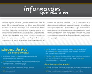 informações
                                                        que vão além
Recentes registros históricos e estudos revelam que a partir do           mesmas de décadas passadas. Com o crescimento e o
século XXI, com especial enfoque nos últimos anos, foi possível           desenvolvimento da internet, a sociedade passa a ter o poder de
observar que diversas mudanças vêm ocorrendo no âmbito                    criar e gerar conteúdos a qualquer hora e lugar. A interatividade
cibernético. A evolução e o crescimento da Web 2.0, como vem              passa a ser uma ferramenta poderosa entre organizações e seus
sendo chamada a internet atual, e suas diversas funcionalidades,          clientes, a mídia off-line agora interage com a mídia on-line. Ambas
como a criação de blogs e redes sociais, proporcionou uma nova            trabalhando em conjunto no processo de construção de empresas,
perspectiva rumo ao mercado global e à “era” digital. Tanto a forma       de organizações e de marcas.
de se comunicar quanto a de se relacionar já não são mais as




alguns dados                                                           55% já incluíram conteúdo na rede, sendo 26% na publicação
                                                                  *




              da transformação                                         de opinião e 20% em reclamações sobre produtos e serviços.
                                                                       fonte: Datafolha/F/Nazca, outubro/2008)

    Atualmente, somos 70 milhões de brasileiros na web                 Em 2007, 43% dos usuários de internet utilizavam redes sociais para
*




                                                                  *




    (fonte: Ibope Nielsen Online, janeiro/2010).                       assuntos corporativos e/ou pessoais. Em 2009, já são 54%.
                                                                       (pesquisa mundial da IDC – março/2009)
    51% dos internautas citam a busca por informação como
*




    o principal motivo para a navegação.                              Mercado corporativo mundial:
    87% navegam pelo menos uma vez por semana.                         18% das empresas utilizam alguma aplicação de web 2.0 atualmente.
*




                                                                  *




    38% todos os dias.                                                 53% dos executivos entrevistados utilizam o e-mail móvel.
                                                                  *
*
 