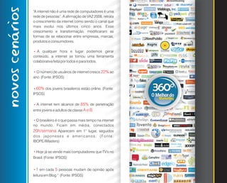 novos cenários   “A internet não é uma rede de computadores é uma
                 rede de pessoas”. A afirmação de VAZ 2008, retrata
                 o crescimento da internet como sendo o canal que
                 mais evolui nos últimos cinco anos. Esse
                 crescimento e transformação, modificaram as
                 formas de se relacionar entre empresas, marcas,
                 produtos e consumidores.

                   A qualquer hora e lugar podemos gerar
                 *




                 conteúdo, a internet se tornou uma ferramenta
                 colaborativa feita por todos e para todos.

                   O número de usuários de internet cresce 22% ao
                 *




                 ano. (Fonte: IPSOS)


                     60% dos jovens brasileiros estão online. (Fonte:
                 *




                 IPSOS)

                     A internet tem alcance de 85% de penetração
                 *




                 entre jovens e adultos de classe A e B.

                  O brasileiro é o que passa mais tempo na internet
                 *




                 no mundo. Ficam em média, conectados
                 20h/semana Aparecem em 1° lugar, seguidos
                 d o s j a p o n e s e s e a m e r i c a n o s . ( Fo n t e :
                 IBOPE/iMasters)

                     Hoje já se vende mais computadores que TV's no
                 *




                 Brasil. (Fonte: IPSOS)


                     1 em cada 5 pessoas mudam de opinião após
                 *




                 leitura em Blog." (Fonte: IPSOS)
 