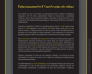 Relacionamento X Construção de idéias
Com apenas um ano no ar, desde o seu lançamento oficial, O Melhor do Marketing
ultrapassou 100 mil visitas, apresentando índices de crescimento e visibilidade
contínuos, isso se deve as parcerias sólidas construídas ao longo do tempo e aos
conteúdos e informações exclusivas geradas por nossa equipe de editores, colunistas e
colaboradores.

Somente em Abril/2010 o melhor do marketing obteve mais de 17.500 visitas, sendo
mais de 171.400 pagewies e uma média de 580 visitas diárias, sendo que 31% são
acessos diretos e o restante provém de sites de buscas, redes de relacionamento e
parcerias com outros blogs do mesmo segmento, o que representa um crescimento
gradativo superior a 100% e a sua referência no mercado de comunicação capixaba.

Esse crescimento é resultado dos investimentos contínuos em redes sociais, ações de




                                                                                        omelhordomarketing
relacionamento, parcerias exclusivas com outros blogs do mesmo segmento e o
envolvimento e participações em eventos e projetos de comunicação. Atualmente nos
relacionamos com mais de 20.000 pessoas. São mais de 5200 seguidores no Twitter,320
pessoas pelo Orkut, mais de 3000 pessoas pelo Facebook e mais de 240 pessoas
assinam o nosso Feedburner, o que isso representa? Um relacionamento contínuo e
envolvimento direto com nossos leitores e parceiros.

Estamos conectados 24 horas por dia, gerando conteúdo, e em busca de novas
informações. Em menos de um ano no ar, o melhor do marketing já é referencia para
diversas pessoas do Brasil.

Em 2009 realizamos o Circuito de Marketing, um dos projetos do blog e que contou com
a participação de mais de 400 pessoas, entre estudantes, agências, veículos de
comunicação, profissionais e empresários do setor de comunicação e negócios,
 