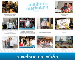 Lançamento do Iphone 3GS                                                                            Arenapontocom
     (29 de agosto de 2009)                                                                               1ª Edição




Palestra Empreendedorismo Digital      Coquetel “Sherlock Holmes”                                      Arenapontocom
          (Rede Gazeta               Sinalização Comunicação Visual       Circuito de Marketing 2009      2ª Edição
     26 de novembro de 2009)        (Cine Ritz - 28 de janeiro de 2010)




   Coquetel Meio e Mensagem                                                                            Arenapontocom
    (30 de novembro de 2009)                                                                              3ª Edição




                               o melhor na mídia
 