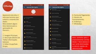 Aparecerá esta tela, é
nela que teremos que
colocar o restante dos
dados.
Nela existem alguns
itens básicos para a
aprovação do
Parceiro...
...
1- Imagem Principal;
2- Descrição (Dentro de
“Editar informações
básicas);
3- Editar Grupo/Sub-
Grupo;
4- Forma de Pagamento
5- Horário de
Funcionamento;
6- Endereço;
7- WhatsApp.
Nota: Somente após o
preenchimento correto
destes 7 itens básicos é
que serão destravadas
as demais opções de
administração.
 