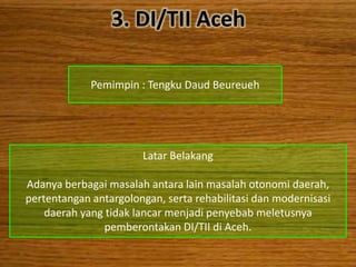 3. DI/TII Aceh

             Pemimpin : Tengku Daud Beureueh




                       Latar Belakang

Adanya berbagai masalah antara lain masalah otonomi daerah,
pertentangan antargolongan, serta rehabilitasi dan modernisasi
    daerah yang tidak lancar menjadi penyebab meletusnya
                pemberontakan DI/TII di Aceh.
 