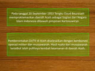 Pada tanggal 20 September 1953 Tengku Daud Beureueh
memproklamasikan daerah Aceh sebagai bagian dari Negara
    Islam Indonesia dibawah pimpinan Kartosuwiryo.




Pemberontakan DI/TII di Aceh diselesaikan dengan kombonasi
operasi militer dan musyawarah. Hasil nyata dari musyawarah
 tersebut ialah pulihnya kembali keamanan di daerah Aceh.
 