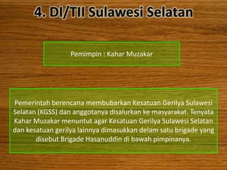 4. DI/TII Sulawesi Selatan

                  Pemimpin : Kahar Muzakar




Pemerintah berencana membubarkan Kesatuan Gerilya Sulawesi
Selatan (KGSS) dan anggotanya disalurkan ke masyarakat. Tenyata
Kahar Muzakar menuntut agar Kesatuan Gerilya Sulawesi Selatan
dan kesatuan gerilya lainnya dimasukkan delam satu brigade yang
       disebut Brigade Hasanuddin di bawah pimpinanya.
 