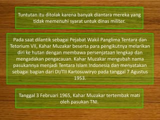 Tuntutan itu ditolak karena banyak diantara mereka yang
         tidak memenuhi syarat untuk dinas militer.


 Pada saat dilantik sebagai Pejabat Wakil Panglima Tentara dan
Tetorium VII, Kahar Muzakar beserta para pengikutnya melarikan
   diri ke hutan dengan membawa persenjataan lengkap dan
   mengadakan pengacauan. Kahar Muzakar mengubah nama
 pasukannya menjadi Tentara Islam Indonesia dan menyatakan
 sebagai bagian dari DI/TII Kartosuwiryo pada tanggal 7 Agustus
                              1953.


   Tanggal 3 Februari 1965, Kahar Muzakar tertembak mati
                      oleh pasukan TNI.
 