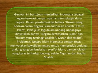 Gerakan ini bertujuan menjadikan Indonesia sebagai
    negara teokrasi dengan agama Islam sebagai dasar
    negara. Dalam proklamasinya bahwa "Hukum yang
  berlaku dalam Negara Islam Indonesia adalah Hukum
     Islam", lebih jelas lagi dalam undang-undangnya
    dinyatakan bahwa "Negara berdasarkan Islam" dan
   "Hukum yang tertinggi adalah Al Quran dan Hadits".
     Proklamasi Negara Islam Indonesia dengan tegas
menyatakan kewajiban negara untuk memproduk undang-
 undang yang berlandaskan syari'at Islam, dan penolakan
 yang keras terhadap ideologi selain Alqur'an dan Hadits
                           Shahih.
 