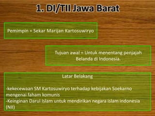 1. DI/TII Jawa Barat

Pemimpin = Sekar Marijan Kartosuwiryo



                      Tujuan awal = Untuk menentang penjajah
                               Belanda di Indonesia.


                          Latar Belakang

-kekecewaan SM Kartosuwiryo terhadap kebijakan Soekarno
mengenai faham komunis
-Keinginan Darul Islam untuk mendirikan negara islam indonesia
(NII)
 