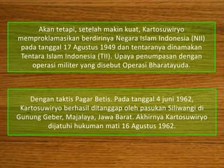 Akan tetapi, setelah makin kuat, Kartosuwiryo
memproklamasikan berdirinya Negara Islam Indonesia (NII)
 pada tanggal 17 Agustus 1949 dan tentaranya dinamakan
 Tentara Islam Indonesia (TII). Upaya penumpasan dengan
    operasi militer yang disebut Operasi Bharatayuda.



    Dengan taktis Pagar Betis. Pada tanggal 4 juni 1962,
 Kartosuwiryo berhasil ditanggap oleh pasukan Siliwangi di
Gunung Geber, Majalaya, Jawa Barat. Akhirnya Kartosuwiryo
         dijatuhi hukuman mati 16 Agustus 1962.
 