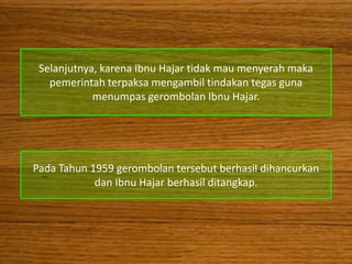 Selanjutnya, karena Ibnu Hajar tidak mau menyerah maka
   pemerintah terpaksa mengambil tindakan tegas guna
            menumpas gerombolan Ibnu Hajar.




Pada Tahun 1959 gerombolan tersebut berhasil dihancurkan
            dan Ibnu Hajar berhasil ditangkap.
 