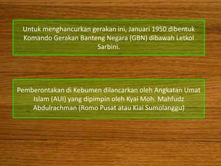 Untuk menghancurkan gerakan ini, Januari 1950 dibentuk
 Komando Gerakan Banteng Negara (GBN) dibawah Letkol
                      Sarbini.




Pemberontakan di Kebumen dilancarkan oleh Angkatan Umat
    Islam (AUI) yang dipimpin oleh Kyai Moh. Mahfudz
    Abdulrachman (Romo Pusat atau Kiai Sumolanggu)
 