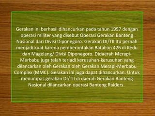 Gerakan ini berhasil dihancurkan pada tahun 1957 dengan
   operasi militer yang disebut Operasi Gerakan Banteng
 Nasional dari Divisi Diponegoro. Gerakan DI/TII itu pernah
 menjadi kuat karena pemberontakan Batalion 426 di Kedu
    dan Magelang/ Divisi Diponegoro. Didaerah Merapi-
  Merbabu juga telah terjadi kerusuhan-kerusuhan yang
 dilancarkan oleh Gerakan oleh Gerakan Merapi-Merbabu
Complex (MMC). Gerakan ini juga dapat dihancurkan. Untuk
   menumpas gerakan DI/TII di daerah Gerakan Banteng
      Nasional dilancarkan operasi Banteng Raiders.
 