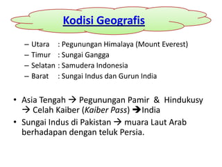 Kodisi Geografis
  –   Utara : Pegunungan Himalaya (Mount Everest)
  –   Timur : Sungai Gangga
  –   Selatan : Samudera Indonesia
  –   Barat : Sungai Indus dan Gurun India


• Asia Tengah  Pegunungan Pamir & Hindukusy
   Celah Kaiber (Kaiber Pass) India
• Sungai Indus di Pakistan  muara Laut Arab
  berhadapan dengan teluk Persia.
 