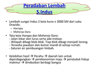 Peradaban Lembah
                  S.Indus
• Lembah sungai Indus 2 kota kuno ± 3000 SM dari suku
  Dravida:
   – Harrapa
   – Mohenjo Daro
• Tata kota Harapa dan Mohenjo Daro:
  - Jalan lebar dan lurus serta ada trotoar.
  - Wilayah dibagi blok-blok. Tiap blok dibagi menjadi lorong.
  - Tersedia jawaban dan kamar mandi di setiap rumah.
  - Saluran air pembuangan limbah.

• Kelebihan hasil  Perahu  daerah lain untuk
  diperdagangkan  perekonomian maju  penduduk hidup
  makmur  direbutkan berbagi bangsa
 
