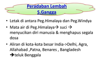 Peradaban Lembah
               S.Gangga
• Letak di antara Peg.Himalaya dan Peg.Windya
• Mata air di Peg.Himalaya suci 
  menyucikan diri manusia & menghapus segala
  dosa
• Aliran di kota-kota besar India->Delhi, Agra,
  Allahabad ,Patna, Benares , Bangladesh
  teluk Benggala
 