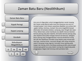Zaman Batu Baru (Neolithikum)
Arca-arca ini digunakan untuk menggambarkan nenek moyang
dan hewan yang dikenal pada masa lalu biasanya arca-arca ini
menjadi pujaan. Jenis hewan yang biasa dijadikan arca antara lain
; gajah, kerbau, harimau, monyet. Arca-arca megalithik banyak
ditemukan di Sumatera Selatan, Lampung, Jawa Tengah dan Jawa
Timur. Bahan batu untuk membuat arca dipilih menurut bentuk-
bentuk patung yang akan dipahat, kemudian bentuk patung yang
akan dipahat disesuaikan dengan bentuk asli batunya. Sebagian
besar patung yang menggambarkan manusia berbentuk orang
laki-laki dan kepalanya memakai tutup kepala yang menyerupai
topi baja, matanya bulat, menonjol dengan dahi yang menjorok,
seperti tampang orang negroid, memakai hiasan gelang pada
tangan dan kalung, kerta membawa pedang pendek yang tampak
menyerupai golok lurus atau belati runcing dan tergantung pada
pinggangnya. Bagian kaki tertutup oleh pembalut kaki.
Zaman Batu Baru
Kapak Persegi
Kapak Lonjong
Gerabah
Kebudayaan
Megalithikum
D M PB KB
S W AM
 