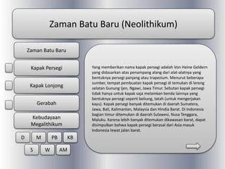 Zaman Batu Baru (Neolithikum)
Yang memberikan nama kapak persegi adalah Von Heine Geldern
yang didasarkan atas penampang alang dari alat-alatnya yang
bentuknya persegi panjang atau trapezium. Menurut beberapa
sumber, tempat pembuatan kapak persegi di temukan di lereng
selatan Gunung Ijen, Ngawi, Jawa Timur. Sebutan kapak persegi
tidak hanya untuk kapak saja melainkan benda lainnya yang
bentuknya persegi seperti beliung, tatah (untuk mengerjakan
kayu). Kapak persegi banyak ditemukan di daerah Sumatera,
Jawa, Bali, Kalimantan, Malaysia dan Hindia Barat. Di Indonesia
bagian timur ditemukan di daerah Sulawesi, Nusa Tenggara,
Maluku. Karena lebih banyak ditemukan dikawasan barat, dapat
disimpulkan bahwa kapak persegi berasal dari Asia masuk
Indonesia lewat jalan barat.
Zaman Batu Baru
Kapak Persegi
Kapak Lonjong
Gerabah
Kebudayaan
Megalithikum
D M PB KB
S W AM
 