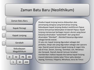 Zaman Batu Baru (Neolithikum)
Disebut kapak lonjong karena didasarkan atas
penampang alangnya yang bentuknya lonjong.
Kebudayaan kapak lonjong disebut neolithicum Papua
karena temuannya kebanyakan di daerah Papua. Kapak
lonjong mempunyai berbagai macam ukuran yang besar
biasanya dinamakan “walzenbeill” dan yang kecil
dinamakan “Kleinbeil” . Kleinbeil biasanya digunakan
sebagai benda wasiat.
Di satu sisi, kapak lonjong digunakan sebagai alat
perkakas, tetapi ada yang digunakan sebagai alat upacara
saja. Daerah pusat temuan kapak lonjong di negeri kita
ada di Irian, Seram, Gorong, Tanimbar, Leti, Minahasa
dan Serawak. Daerah-daerah temuan tersebut
memberikan indikasi kepada kita bahwa kapak lonjong
masuk Indonesia melalui jalan Timur yaitu daratan
Jepang, Formosa, Filippina, Minahasa, terus ke Timur.
Zaman Batu Baru
Kapak Persegi
Kapak Lonjong
Gerabah
Kebudayaan
Megalithikum
D M PB KB
S W AM
 