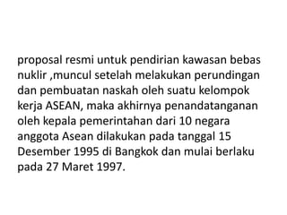 proposal resmi untuk pendirian kawasan bebas
nuklir ,muncul setelah melakukan perundingan
dan pembuatan naskah oleh suatu kelompok
kerja ASEAN, maka akhirnya penandatanganan
oleh kepala pemerintahan dari 10 negara
anggota Asean dilakukan pada tanggal 15
Desember 1995 di Bangkok dan mulai berlaku
pada 27 Maret 1997.
 