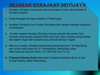 SEJARAH KERAJAAN SRIVIJAYA
1. Kerajaan Srivijaya merupakan sebuah kerajaan besar yang terletak di
Sumatra Selatan.
2. Pusat Kerajaan Srivijaya terletak di Palembang.
3. Kerajaan Srivijaya kuat di pulau Sumatera dan banyak memberi pengaruh
di Nusantara.
4. Sumber sejarah kerajaan Srivijaya berupa prasasti dan berita Cina.
Sumber yang berupa prasasti terdiri atas dua, yaitu prasasti yang berasal
dari dalam negeri dan prasasti yang berasal dari luar negeri.
5. Menurut Coedes, Srivijaya berkembang pada abad ke-7 di Palembang
dan runtuh pada abad ke-14. Pendapatnya didasarkan pada
ditemukannya toponim Shih Li Fo Shih dan San Fo Tsi.
6. Prasasti Kedukan Bukit ditemukan di daerah Kedukan Bukit, di tepi
Sungai Tatang, dekat Palembang.

 