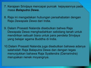 7. Kerajaan Srivijaya mencapai puncak kejayaannya pada
masa Balaputra Dewa.
8. Raja ini mengadakan hubungan persahabatan dengan
Raja Dewapala Dewa dari India.

9. Dalam Prasasti Nalanda disebutkan bahwa Raja
Dewapala Dewa menghadiahkan sebidang tanah untuk
mendirikan sebuah biara untuk para pendeta Srivijaya
yang belajar agama Buddha di India.
10.Dalam Prasasti Nalanda juga disebutkan bahawa adanya
salahsilah Raja Balaputra Dewa dan dengan tegas
menunjukkan bahawa Raja Syailendra (Darrarindra)
merupakan nenek moyangnya.

 