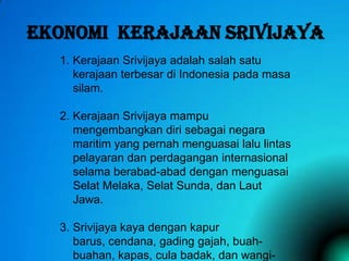 EKONOMI KERAJAAN SRIVIJAYA
1. Kerajaan Srivijaya adalah salah satu
kerajaan terbesar di Indonesia pada masa
silam.
2. Kerajaan Srivijaya mampu
mengembangkan diri sebagai negara
maritim yang pernah menguasai lalu lintas
pelayaran dan perdagangan internasional
selama berabad-abad dengan menguasai
Selat Melaka, Selat Sunda, dan Laut
Jawa.
3. Srivijaya kaya dengan kapur
barus, cendana, gading gajah, buahbuahan, kapas, cula badak, dan wangi-

 