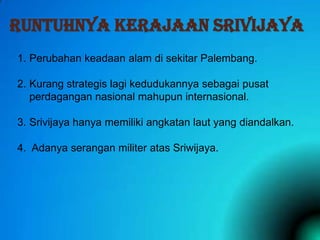 RUNTUHNYA KERAJAAN SRIVIJAYA
1. Perubahan keadaan alam di sekitar Palembang.
2. Kurang strategis lagi kedudukannya sebagai pusat
perdagangan nasional mahupun internasional.
3. Srivijaya hanya memiliki angkatan laut yang diandalkan.
4. Adanya serangan militer atas Sriwijaya.

 