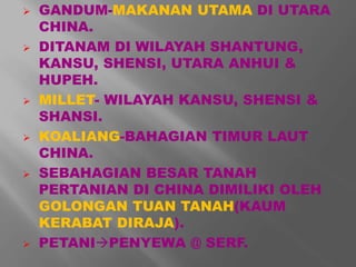  GANDUM-MAKANAN UTAMA DI UTARA 
CHINA. 
 DITANAM DI WILAYAH SHANTUNG, 
KANSU, SHENSI, UTARA ANHUI & 
HUPEH. 
 MILLET- WILAYAH KANSU, SHENSI & 
SHANSI. 
 KOALIANG-BAHAGIAN TIMUR LAUT 
CHINA. 
 SEBAHAGIAN BESAR TANAH 
PERTANIAN DI CHINA DIMILIKI OLEH 
GOLONGAN TUAN TANAH(KAUM 
KERABAT DIRAJA). 
 PETANIPENYEWA @ SERF. 
 