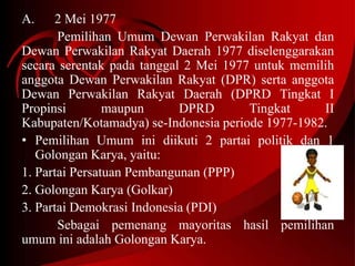 A. 2 Mei 1977 
Pemilihan Umum Dewan Perwakilan Rakyat dan 
Dewan Perwakilan Rakyat Daerah 1977 diselenggarakan 
secara serentak pada tanggal 2 Mei 1977 untuk memilih 
anggota Dewan Perwakilan Rakyat (DPR) serta anggota 
Dewan Perwakilan Rakyat Daerah (DPRD Tingkat I 
Propinsi maupun DPRD Tingkat II 
Kabupaten/Kotamadya) se-Indonesia periode 1977-1982. 
• Pemilihan Umum ini diikuti 2 partai politik dan 1 
Golongan Karya, yaitu: 
1. Partai Persatuan Pembangunan (PPP) 
2. Golongan Karya (Golkar) 
3. Partai Demokrasi Indonesia (PDI) 
Sebagai pemenang mayoritas hasil pemilihan 
umum ini adalah Golongan Karya. 
 